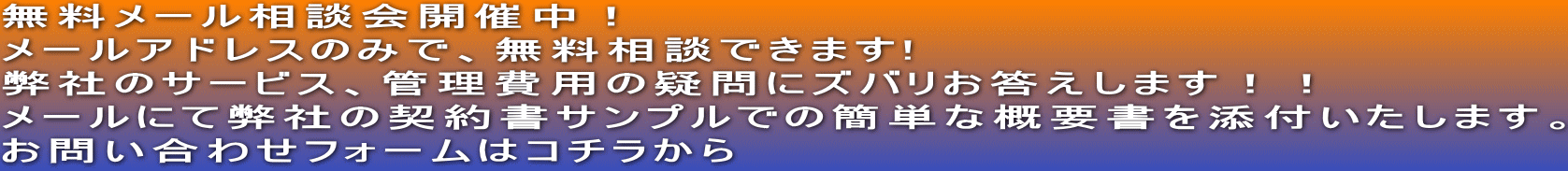 無料メール相談会開催中！ メールアドレスのみで、無料相談できます! 弊社のサービス、管理費用の疑問にズバリお答えします！！ メールにて弊社の契約書サンプルでの簡単な概要書を添付いたします。 お問い合わせフォームはコチラから