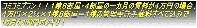 コミコミプラン！！１棟８部屋・４部屋の一カ月の賃料が４万円の場合、 ４万円×２％×１棟８部屋＝１棟の管理委託手数料すべて込みで 1カ月6,400円ポッキリ！